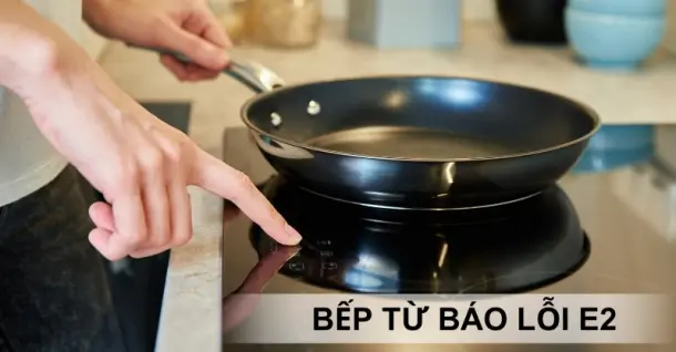 Bếp từ báo lỗi E2, nguyên nhân và cách khắc phục