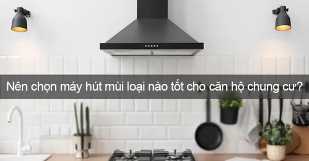 Nên chọn máy hút mùi loại nào tốt cho căn hộ chung cư?